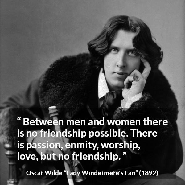 Oscar Wilde quote about love from Lady Windermere's Fan (1892) - Between men and women there is no friendship possible. There is passion, enmity, worship, love, but no friendship.