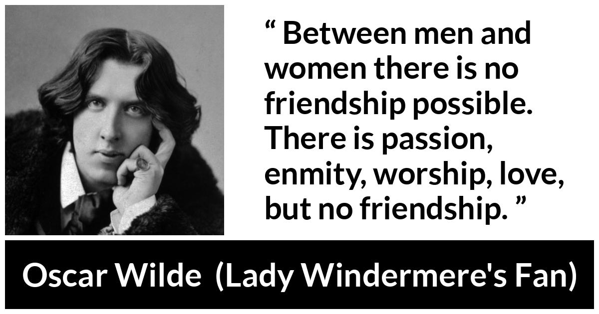 Oscar Wilde quote about love from Lady Windermere's Fan (1892) - Between men and women there is no friendship possible. There is passion, enmity, worship, love, but no friendship.