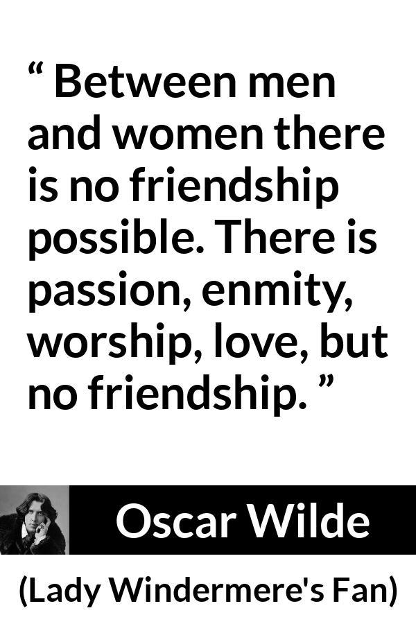 Oscar Wilde quote about love from Lady Windermere's Fan (1892) - Between men and women there is no friendship possible. There is passion, enmity, worship, love, but no friendship.