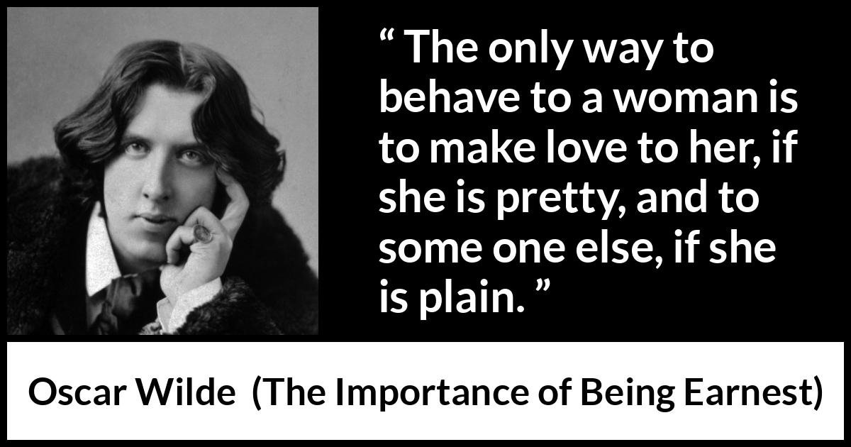 Oscar Wilde quote about love from The Importance of Being Earnest - The only way to behave to a woman is to make love to her, if she is pretty, and to some one else, if she is plain.