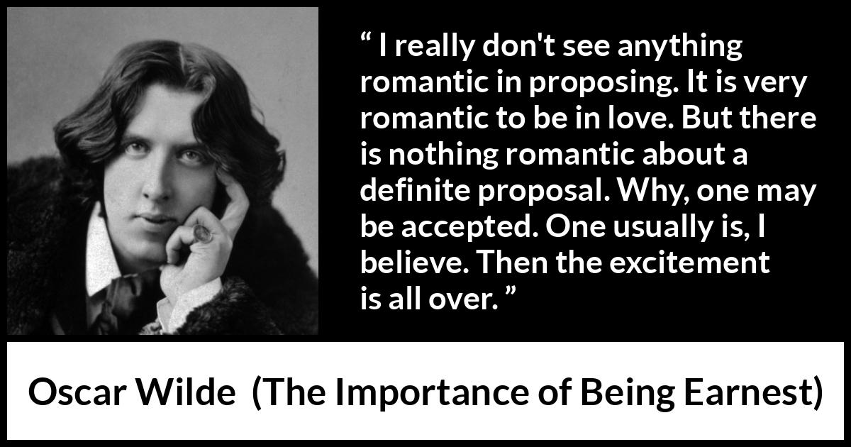 Oscar Wilde quote about love from The Importance of Being Earnest - I really don't see anything romantic in proposing. It is very romantic to be in love. But there is nothing romantic about a definite proposal. Why, one may be accepted. One usually is, I believe. Then the excitement is all over.