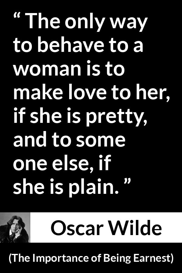 Oscar Wilde quote about love from The Importance of Being Earnest - The only way to behave to a woman is to make love to her, if she is pretty, and to some one else, if she is plain.