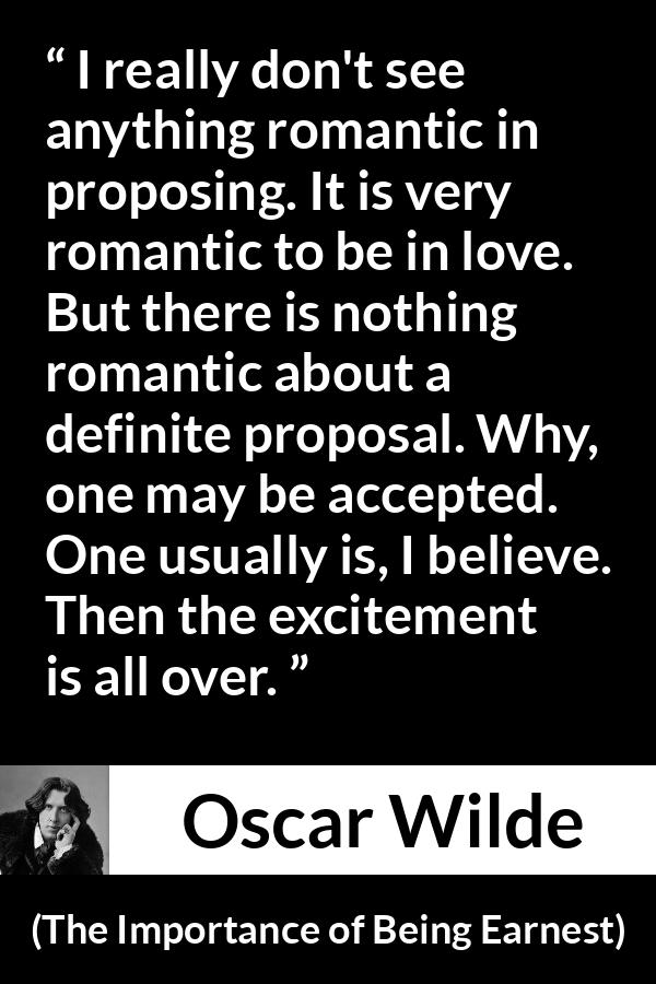 Oscar Wilde quote about love from The Importance of Being Earnest - I really don't see anything romantic in proposing. It is very romantic to be in love. But there is nothing romantic about a definite proposal. Why, one may be accepted. One usually is, I believe. Then the excitement is all over.