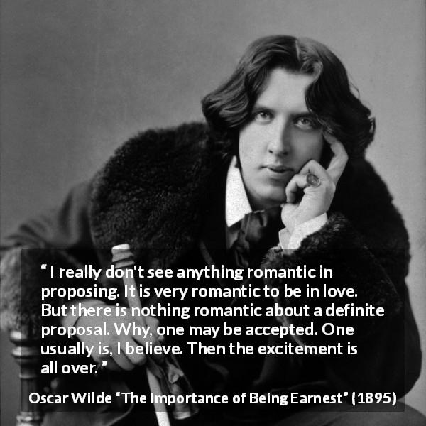 Oscar Wilde quote about love from The Importance of Being Earnest - I really don't see anything romantic in proposing. It is very romantic to be in love. But there is nothing romantic about a definite proposal. Why, one may be accepted. One usually is, I believe. Then the excitement is all over.