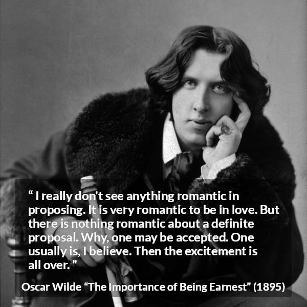 Oscar Wilde quote about love from The Importance of Being Earnest - I really don't see anything romantic in proposing. It is very romantic to be in love. But there is nothing romantic about a definite proposal. Why, one may be accepted. One usually is, I believe. Then the excitement is all over.