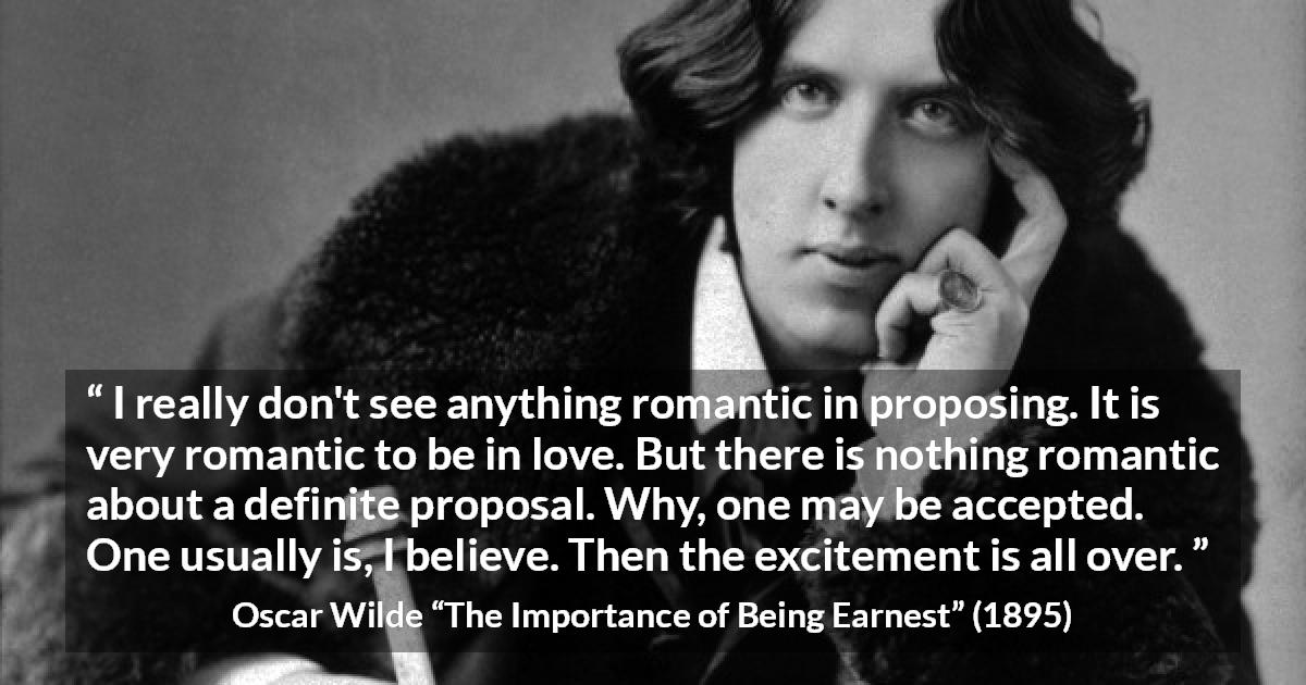 Oscar Wilde quote about love from The Importance of Being Earnest - I really don't see anything romantic in proposing. It is very romantic to be in love. But there is nothing romantic about a definite proposal. Why, one may be accepted. One usually is, I believe. Then the excitement is all over.