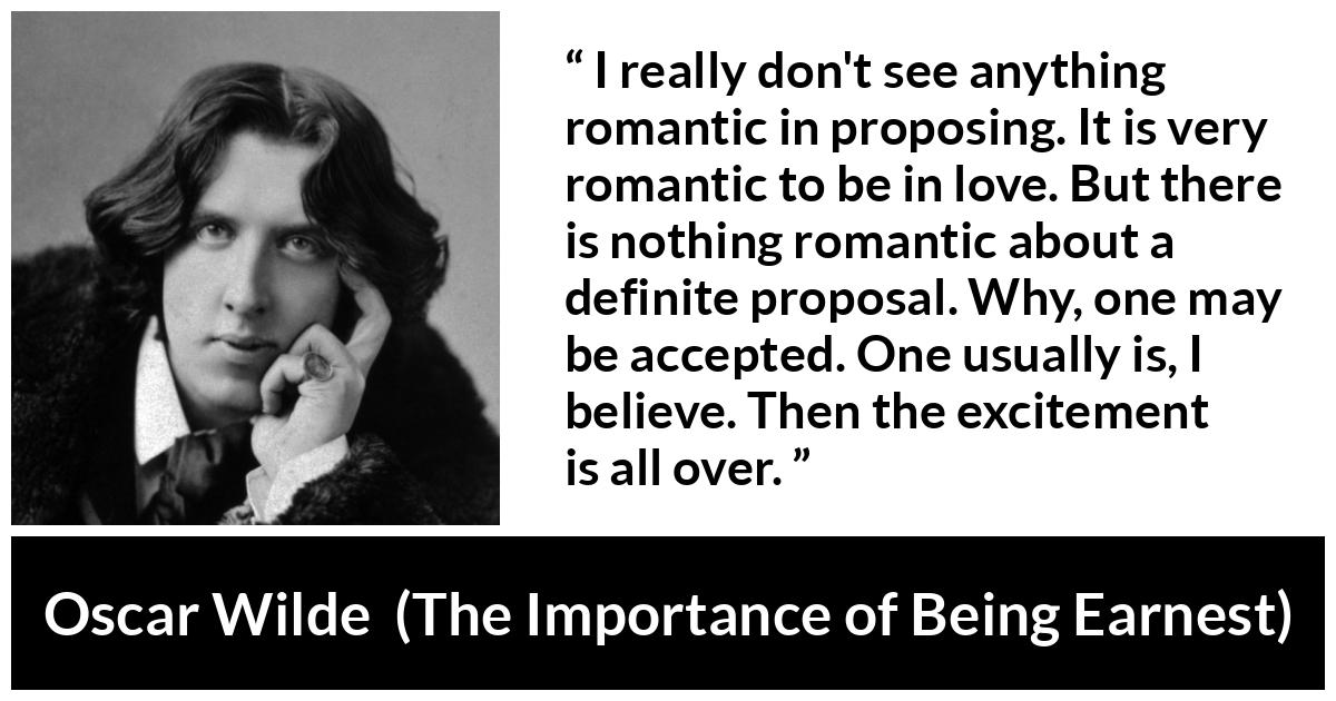 Oscar Wilde quote about love from The Importance of Being Earnest - I really don't see anything romantic in proposing. It is very romantic to be in love. But there is nothing romantic about a definite proposal. Why, one may be accepted. One usually is, I believe. Then the excitement is all over.