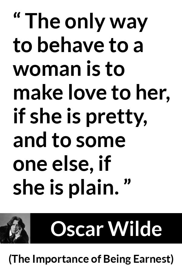 Oscar Wilde quote about love from The Importance of Being Earnest - The only way to behave to a woman is to make love to her, if she is pretty, and to some one else, if she is plain.