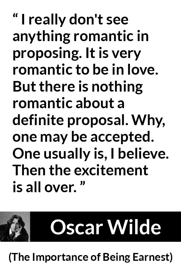 Oscar Wilde quote about love from The Importance of Being Earnest - I really don't see anything romantic in proposing. It is very romantic to be in love. But there is nothing romantic about a definite proposal. Why, one may be accepted. One usually is, I believe. Then the excitement is all over.