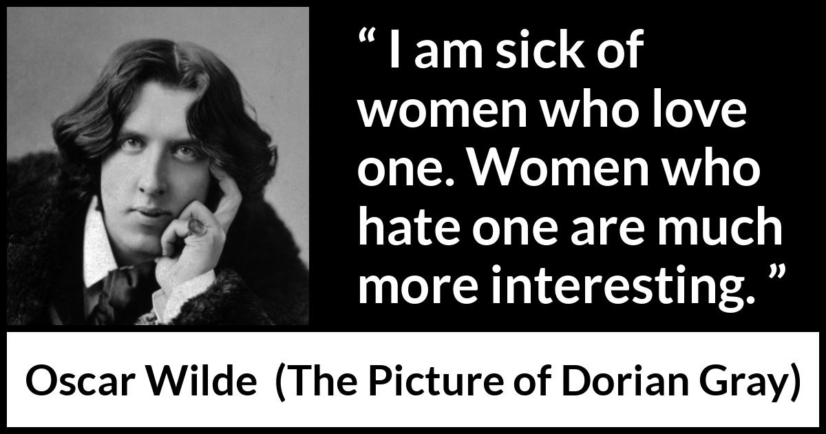 Oscar Wilde quote about love from The Picture of Dorian Gray - I am sick of women who love one. Women who hate one are much more interesting.