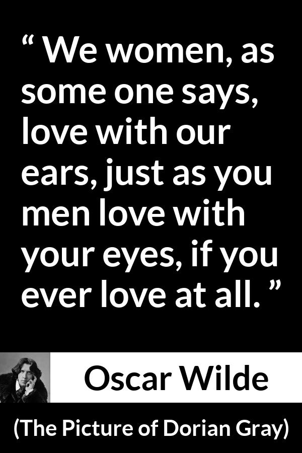 Oscar Wilde quote about love from The Picture of Dorian Gray - We women, as some one says, love with our ears, just as you men love with your eyes, if you ever love at all.