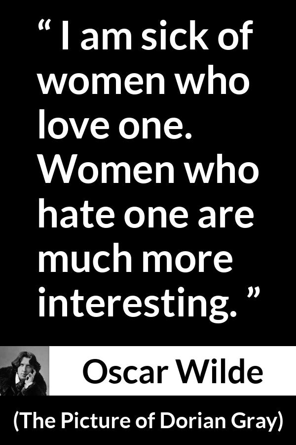 Oscar Wilde quote about love from The Picture of Dorian Gray - I am sick of women who love one. Women who hate one are much more interesting.