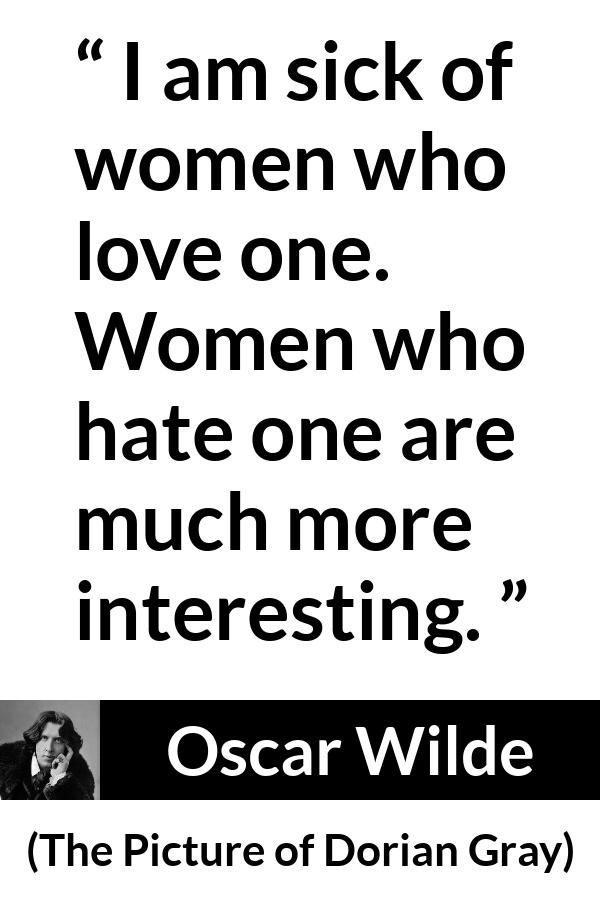 Oscar Wilde quote about love from The Picture of Dorian Gray - I am sick of women who love one. Women who hate one are much more interesting.