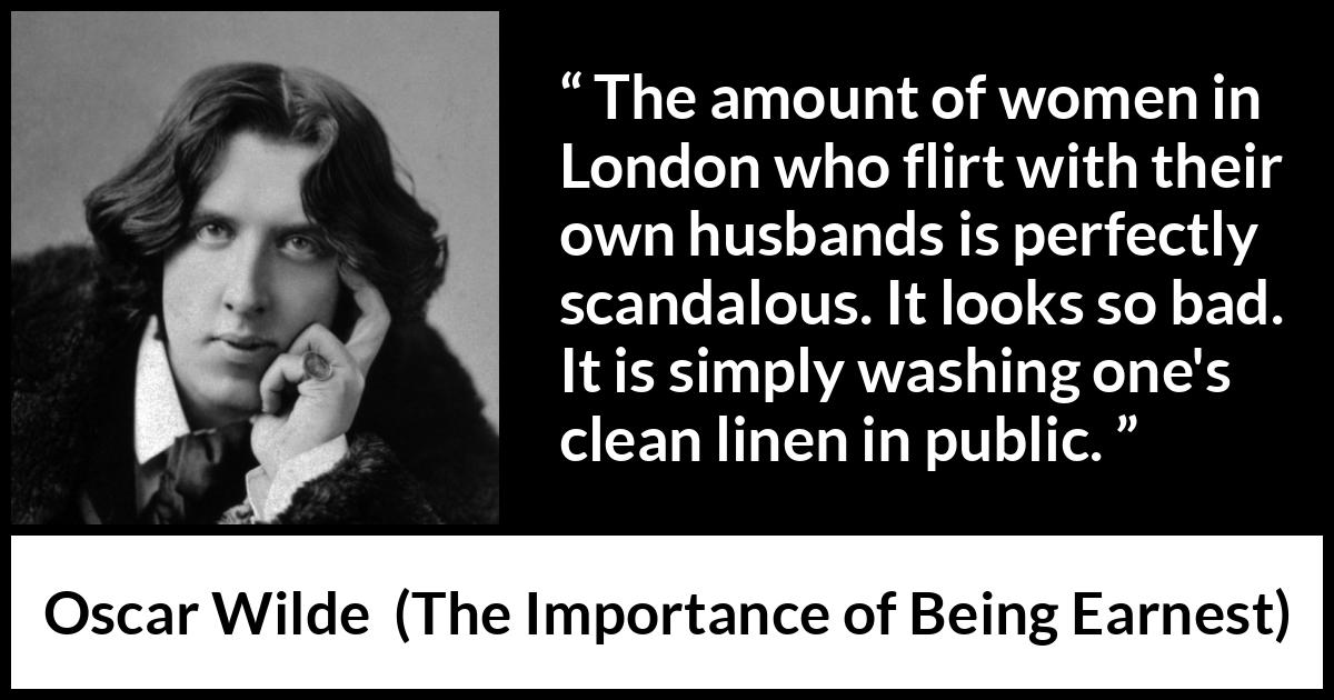 Oscar Wilde quote about marriage from The Importance of Being Earnest - The amount of women in London who flirt with their own husbands is perfectly scandalous. It looks so bad. It is simply washing one's clean linen in public.