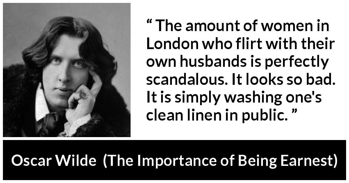 Oscar Wilde quote about marriage from The Importance of Being Earnest - The amount of women in London who flirt with their own husbands is perfectly scandalous. It looks so bad. It is simply washing one's clean linen in public.