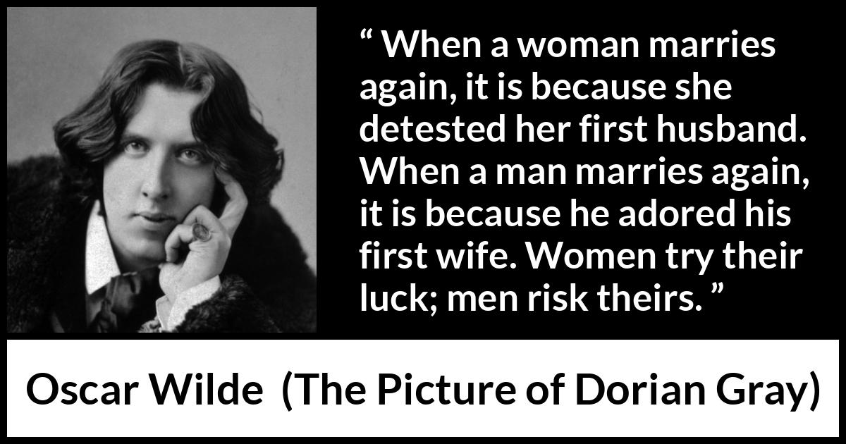 Oscar Wilde quote about marriage from The Picture of Dorian Gray - When a woman marries again, it is because she detested her first husband. When a man marries again, it is because he adored his first wife. Women try their luck; men risk theirs.