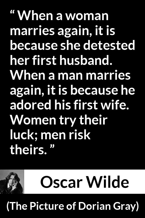 Oscar Wilde quote about marriage from The Picture of Dorian Gray - When a woman marries again, it is because she detested her first husband. When a man marries again, it is because he adored his first wife. Women try their luck; men risk theirs.