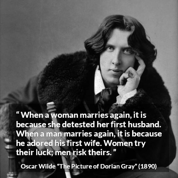 Oscar Wilde quote about marriage from The Picture of Dorian Gray - When a woman marries again, it is because she detested her first husband. When a man marries again, it is because he adored his first wife. Women try their luck; men risk theirs.