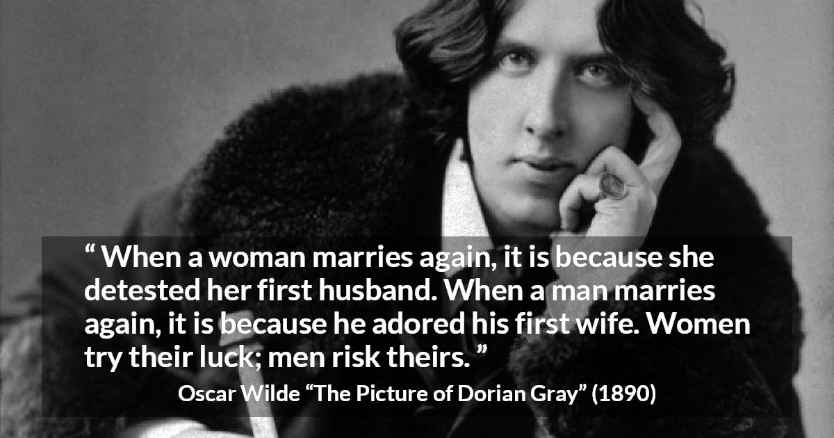 Oscar Wilde quote about marriage from The Picture of Dorian Gray - When a woman marries again, it is because she detested her first husband. When a man marries again, it is because he adored his first wife. Women try their luck; men risk theirs.