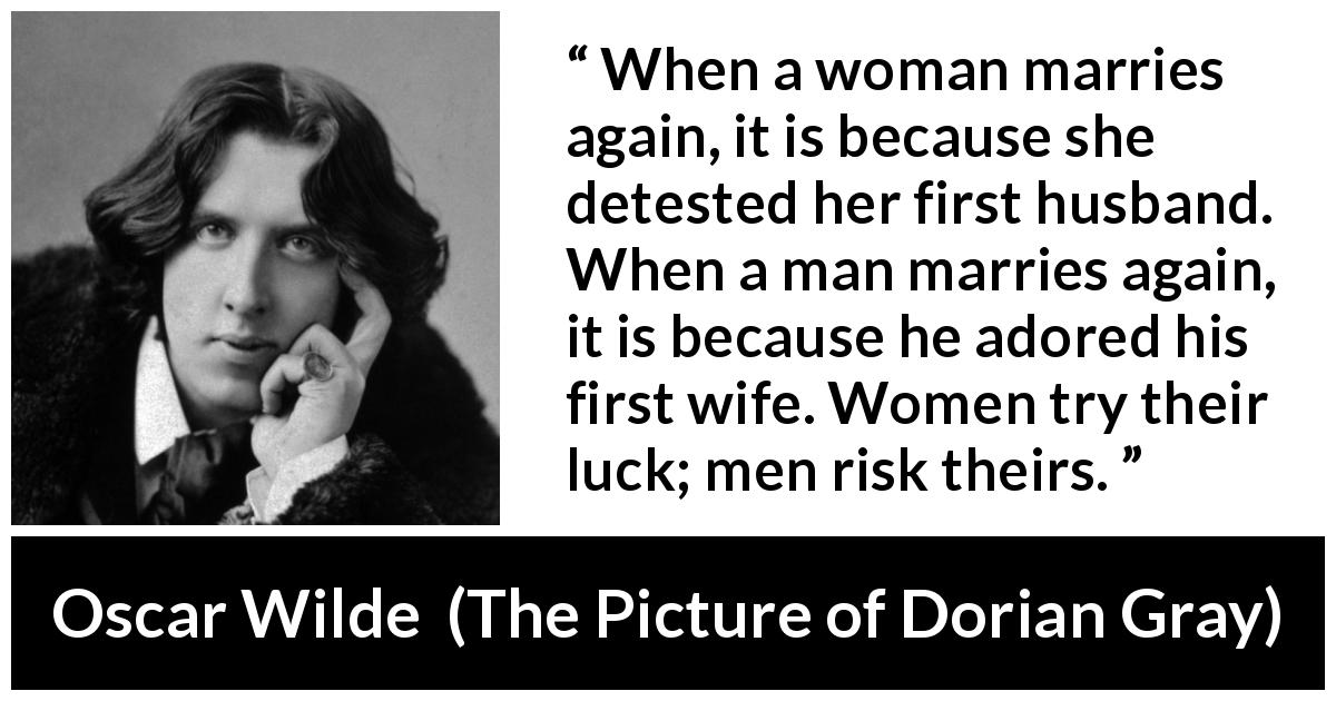 Oscar Wilde quote about marriage from The Picture of Dorian Gray - When a woman marries again, it is because she detested her first husband. When a man marries again, it is because he adored his first wife. Women try their luck; men risk theirs.