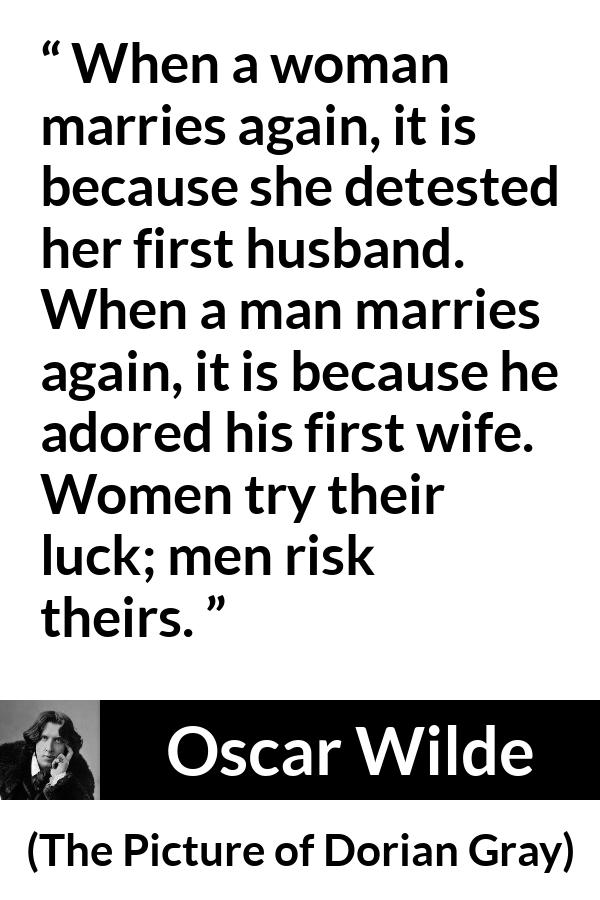 Oscar Wilde quote about marriage from The Picture of Dorian Gray - When a woman marries again, it is because she detested her first husband. When a man marries again, it is because he adored his first wife. Women try their luck; men risk theirs.