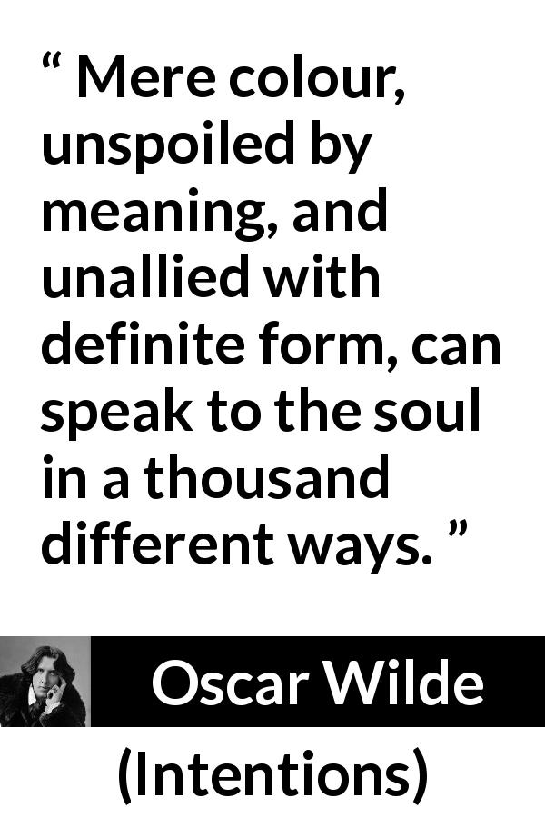 Oscar Wilde quote about meaning from Intentions - Mere colour, unspoiled by meaning, and unallied with definite form, can speak to the soul in a thousand different ways.