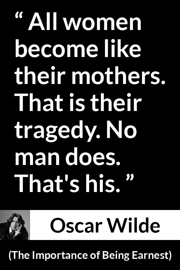 Oscar Wilde quote about men from The Importance of Being Earnest - All women become like their mothers. That is their tragedy. No man does. That's his.