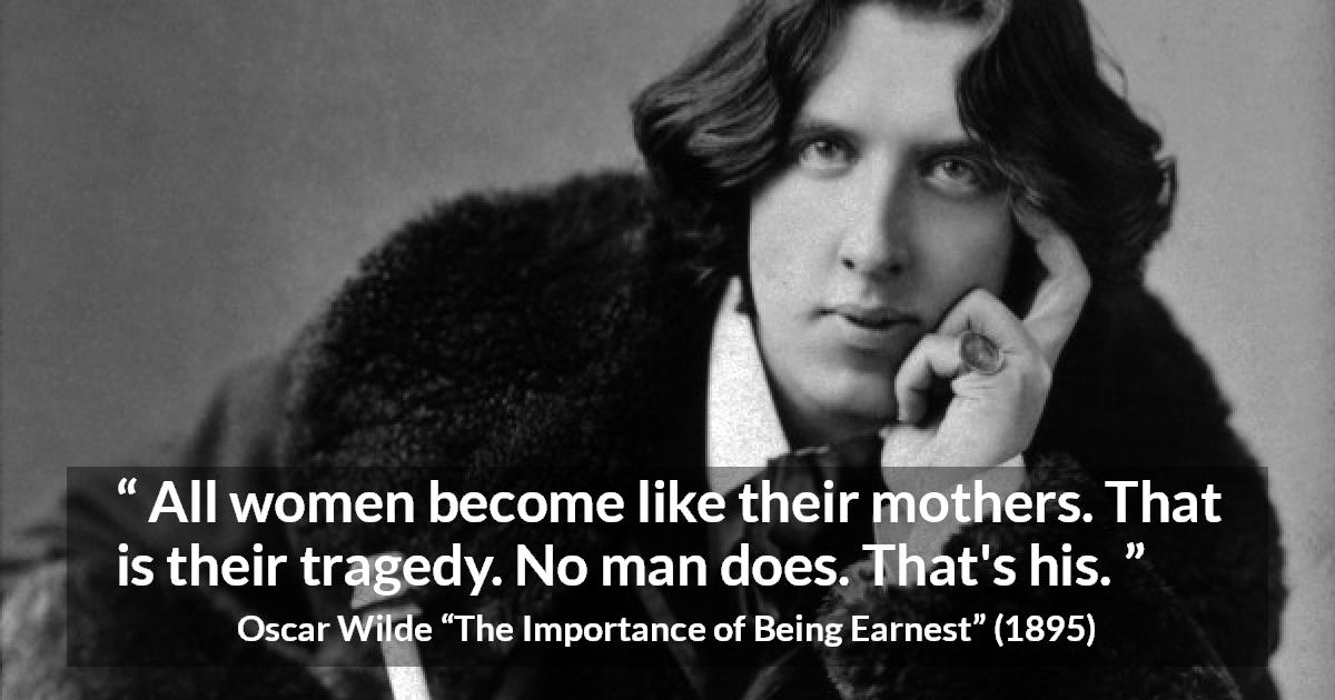 Oscar Wilde quote about men from The Importance of Being Earnest - All women become like their mothers. That is their tragedy. No man does. That's his.