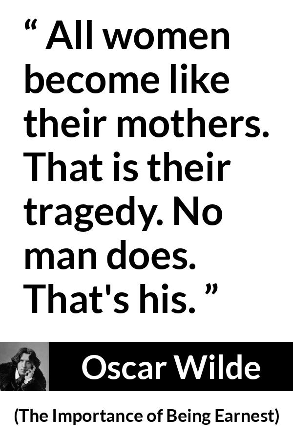 Oscar Wilde quote about men from The Importance of Being Earnest - All women become like their mothers. That is their tragedy. No man does. That's his.