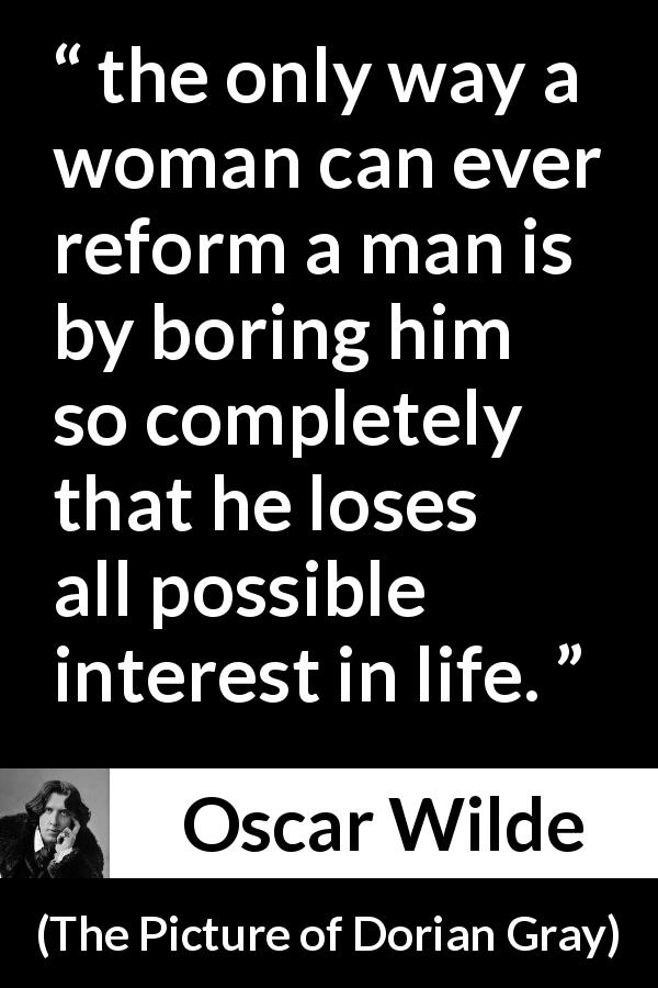 Oscar Wilde quote about men from The Picture of Dorian Gray - the only way a woman can ever reform a man is by boring him so completely that he loses all possible interest in life.