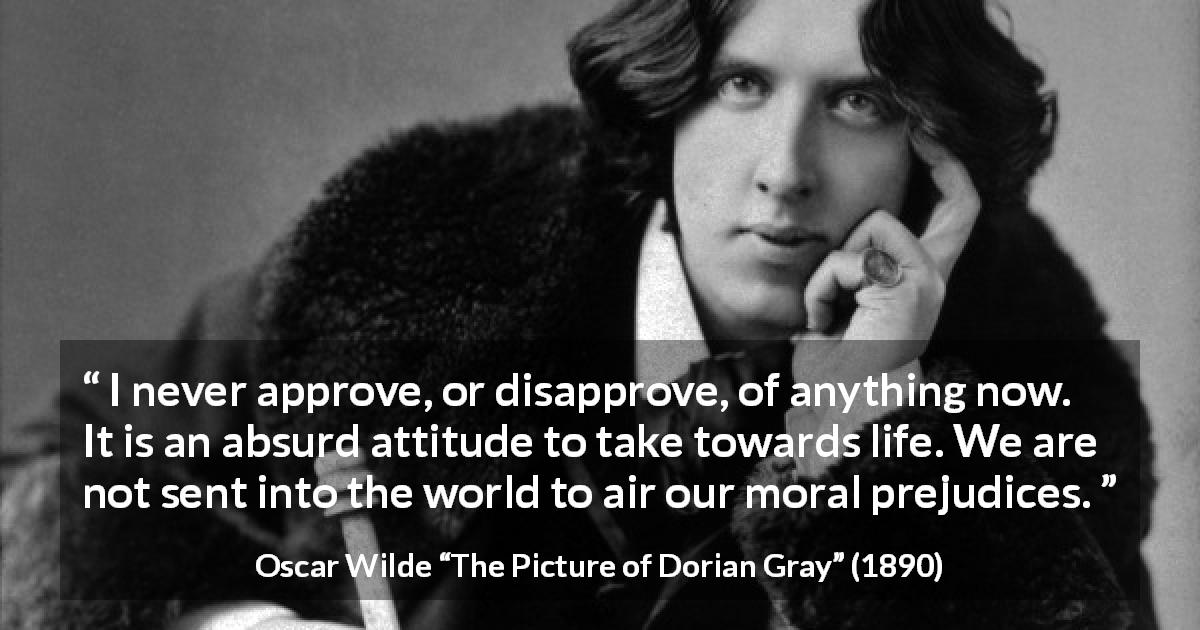 Oscar Wilde quote about morality from The Picture of Dorian Gray - I never approve, or disapprove, of anything now. It is an absurd attitude to take towards life. We are not sent into the world to air our moral prejudices.
