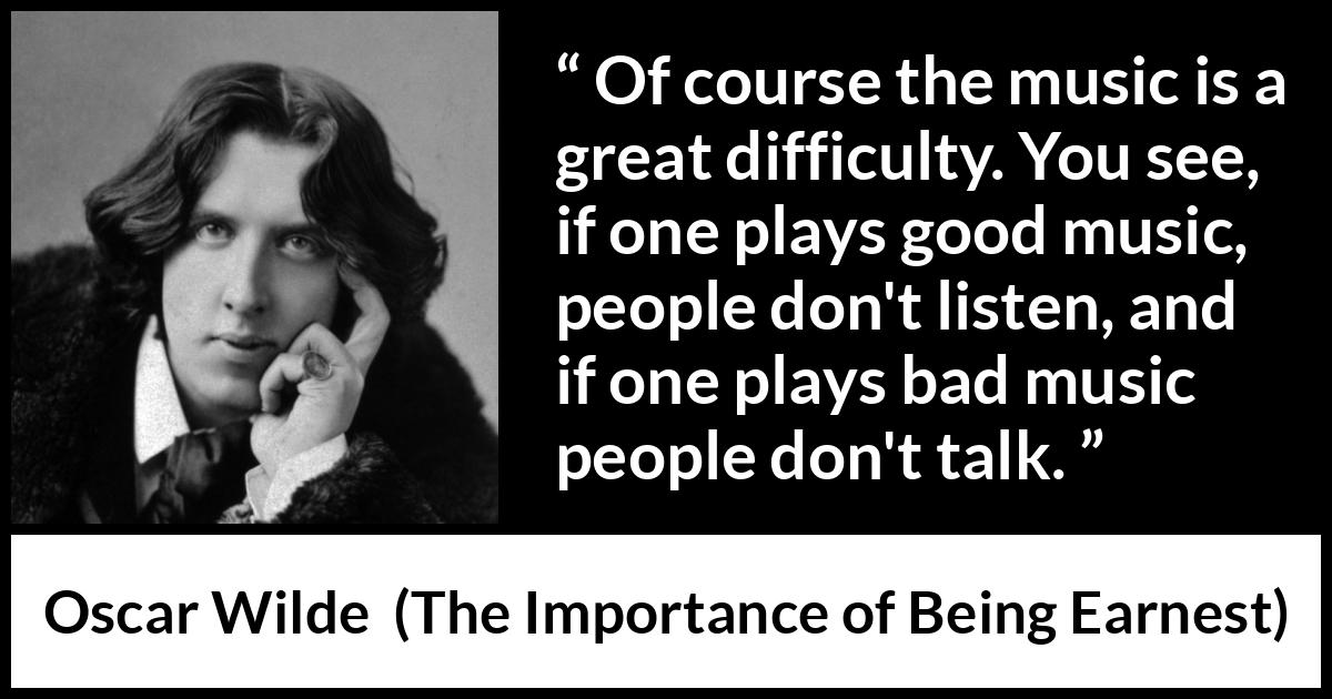 Oscar Wilde quote about music from The Importance of Being Earnest - Of course the music is a great difficulty. You see, if one plays good music, people don't listen, and if one plays bad music people don't talk.