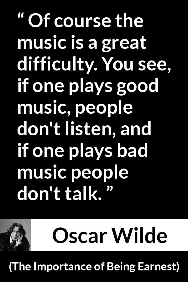 Oscar Wilde quote about music from The Importance of Being Earnest - Of course the music is a great difficulty. You see, if one plays good music, people don't listen, and if one plays bad music people don't talk.