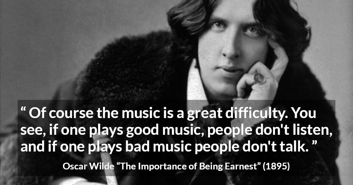 Oscar Wilde quote about music from The Importance of Being Earnest - Of course the music is a great difficulty. You see, if one plays good music, people don't listen, and if one plays bad music people don't talk.