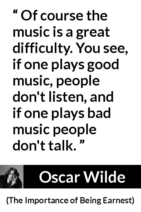 Oscar Wilde quote about music from The Importance of Being Earnest - Of course the music is a great difficulty. You see, if one plays good music, people don't listen, and if one plays bad music people don't talk.