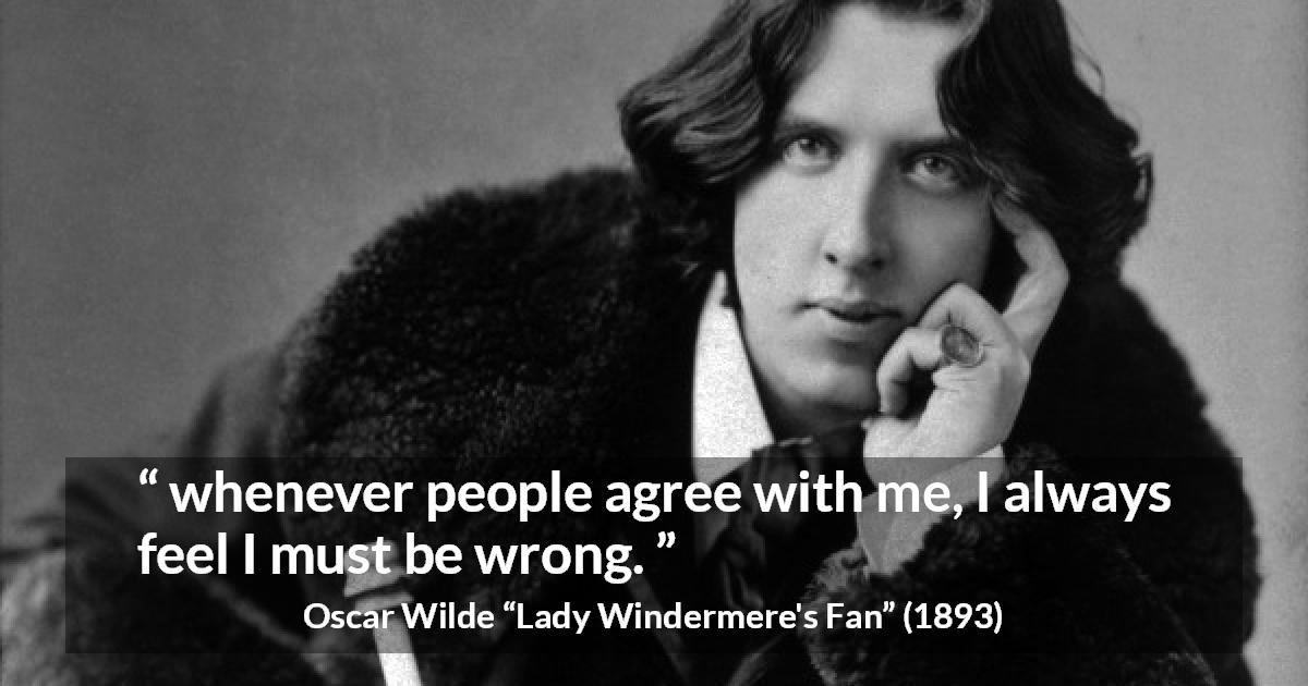 Oscar Wilde quote about opinion from Lady Windermere's Fan - whenever people agree with me, I always feel I must be wrong.