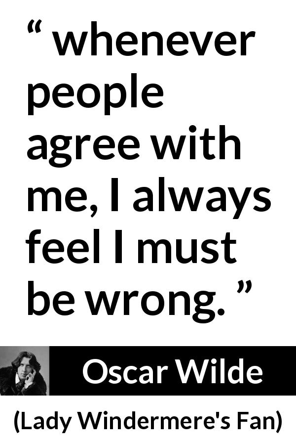 Oscar Wilde quote about opinion from Lady Windermere's Fan - whenever people agree with me, I always feel I must be wrong.
