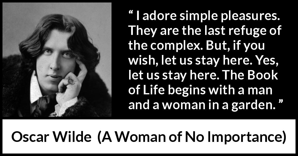 Oscar Wilde quote about pleasure from A Woman of No Importance - I adore simple pleasures. They are the last refuge of the complex. But, if you wish, let us stay here. Yes, let us stay here. The Book of Life begins with a man and a woman in a garden.