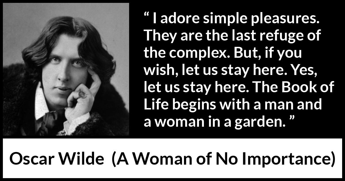 Oscar Wilde quote about pleasure from A Woman of No Importance - I adore simple pleasures. They are the last refuge of the complex. But, if you wish, let us stay here. Yes, let us stay here. The Book of Life begins with a man and a woman in a garden.