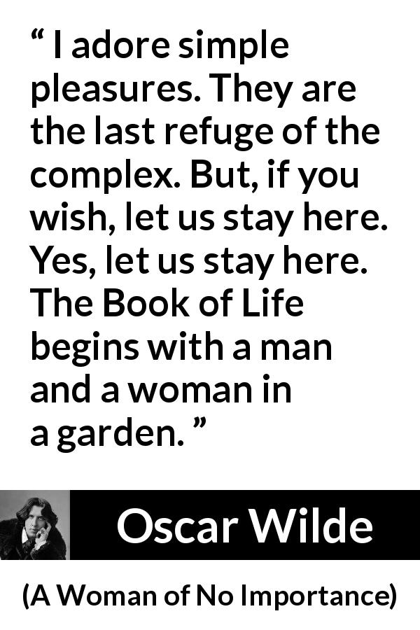 Oscar Wilde quote about pleasure from A Woman of No Importance - I adore simple pleasures. They are the last refuge of the complex. But, if you wish, let us stay here. Yes, let us stay here. The Book of Life begins with a man and a woman in a garden.