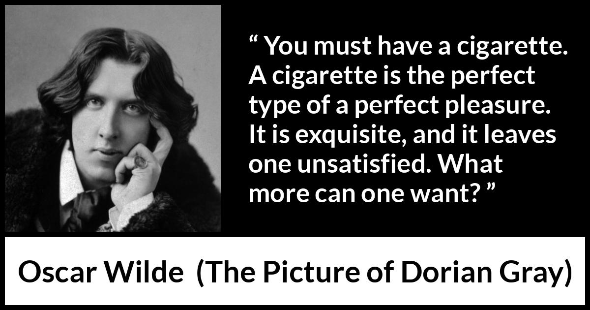 Oscar Wilde quote about pleasure from The Picture of Dorian Gray - You must have a cigarette. A cigarette is the perfect type of a perfect pleasure. It is exquisite, and it leaves one unsatisfied. What more can one want?