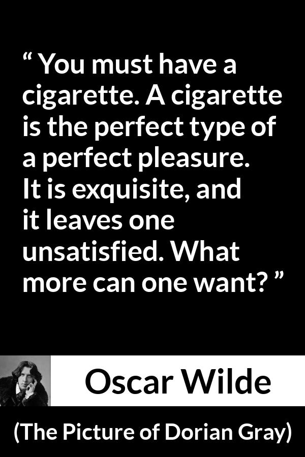 Oscar Wilde quote about pleasure from The Picture of Dorian Gray - You must have a cigarette. A cigarette is the perfect type of a perfect pleasure. It is exquisite, and it leaves one unsatisfied. What more can one want?