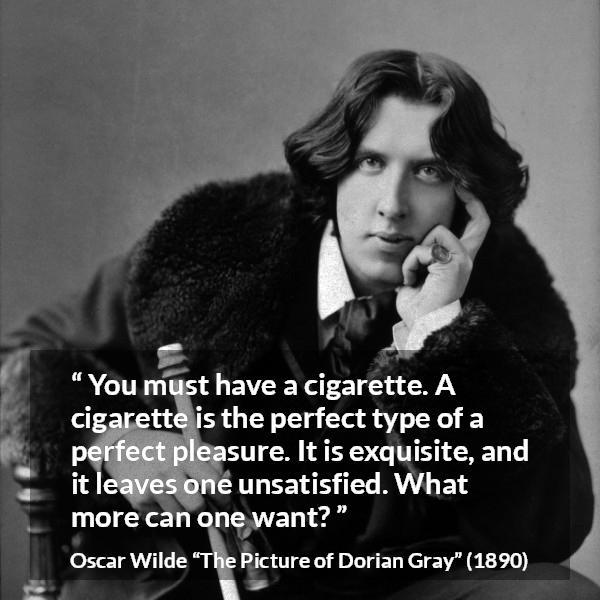 Oscar Wilde quote about pleasure from The Picture of Dorian Gray - You must have a cigarette. A cigarette is the perfect type of a perfect pleasure. It is exquisite, and it leaves one unsatisfied. What more can one want?