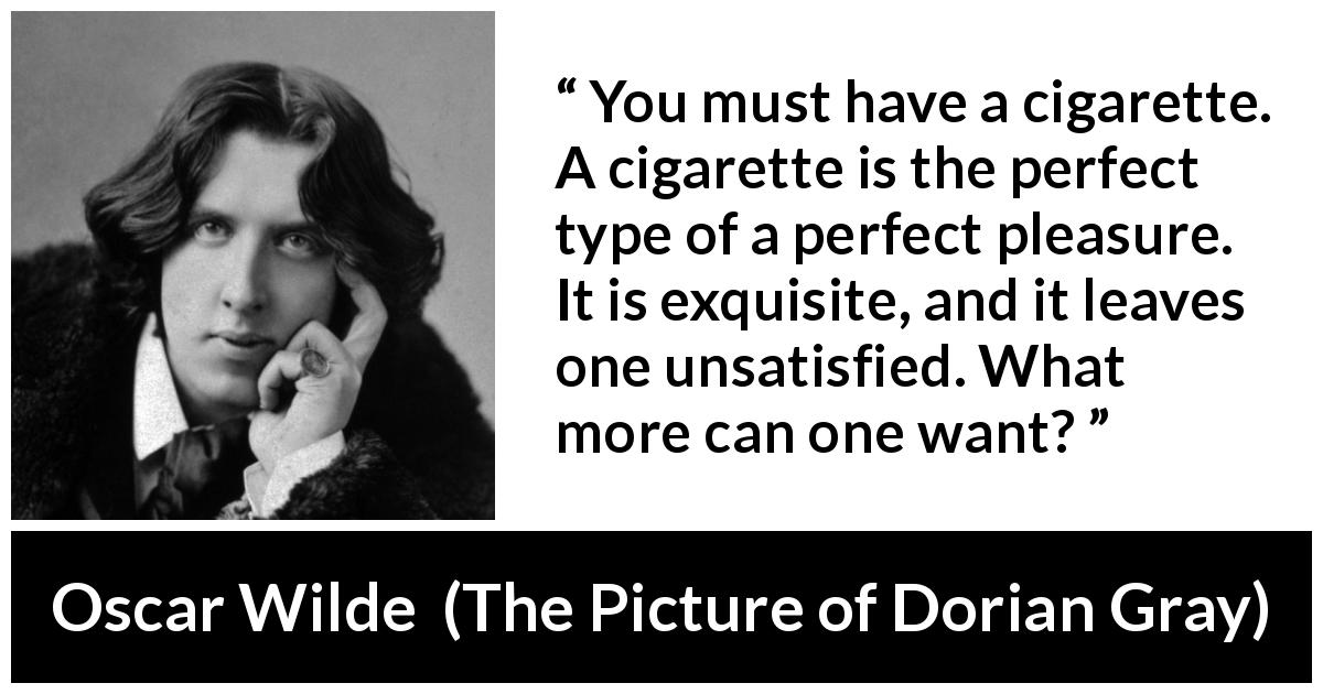 Oscar Wilde quote about pleasure from The Picture of Dorian Gray - You must have a cigarette. A cigarette is the perfect type of a perfect pleasure. It is exquisite, and it leaves one unsatisfied. What more can one want?