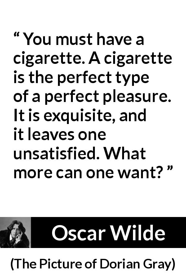 Oscar Wilde quote about pleasure from The Picture of Dorian Gray - You must have a cigarette. A cigarette is the perfect type of a perfect pleasure. It is exquisite, and it leaves one unsatisfied. What more can one want?