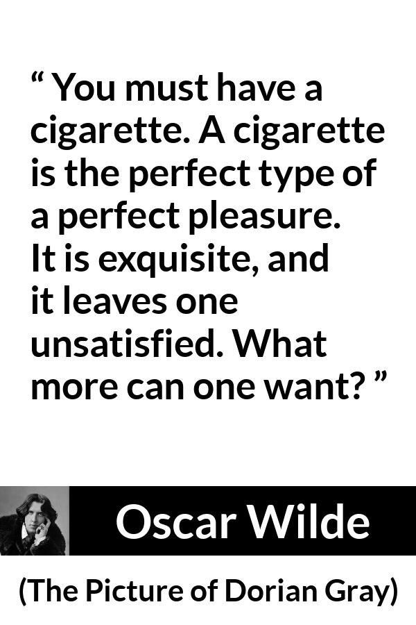 Oscar Wilde quote about pleasure from The Picture of Dorian Gray - You must have a cigarette. A cigarette is the perfect type of a perfect pleasure. It is exquisite, and it leaves one unsatisfied. What more can one want?