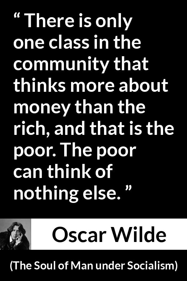 Oscar Wilde quote about poverty from The Soul of Man under Socialism - There is only one class in the community that thinks more about money than the rich, and that is the poor. The poor can think of nothing else.