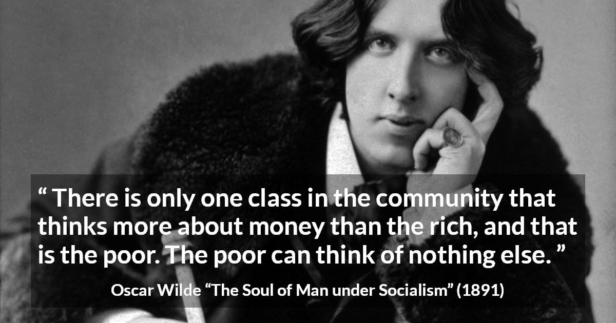 Oscar Wilde quote about poverty from The Soul of Man under Socialism - There is only one class in the community that thinks more about money than the rich, and that is the poor. The poor can think of nothing else.