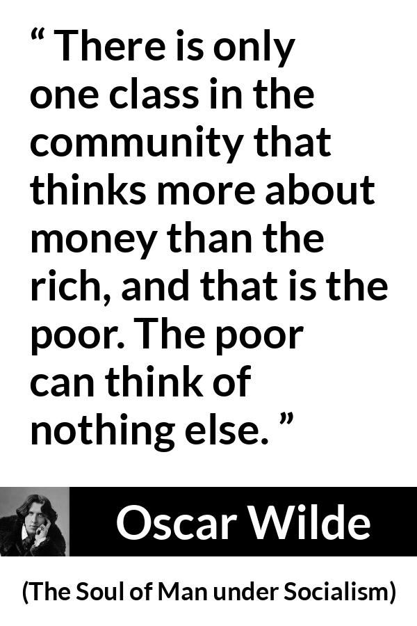 Oscar Wilde quote about poverty from The Soul of Man under Socialism - There is only one class in the community that thinks more about money than the rich, and that is the poor. The poor can think of nothing else.