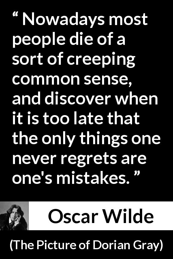 Oscar Wilde quote about regrets from The Picture of Dorian Gray - Nowadays most people die of a sort of creeping common sense, and discover when it is too late that the only things one never regrets are one's mistakes.